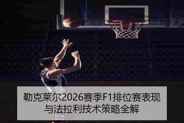 勒克莱尔2026赛季F1排位赛表现与法拉利技术策略全解（jiuyou）
